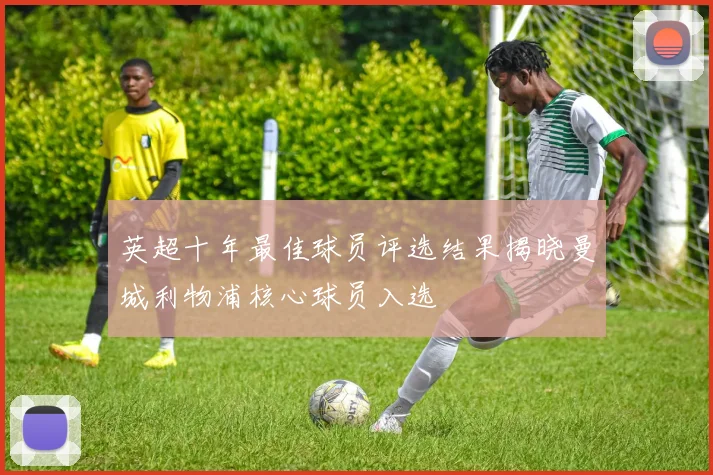 英超十年最佳球员评选结果揭晓曼城利物浦核心球员入选