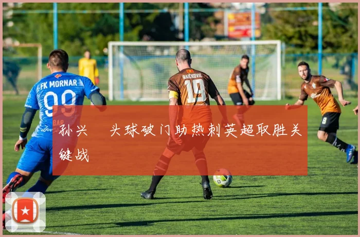 孙兴慜头球破门助热刺英超取胜关键战