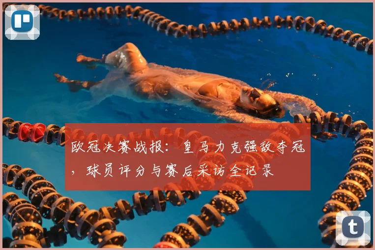 欧冠决赛战报：皇马力克强敌夺冠，球员评分与赛后采访全记录