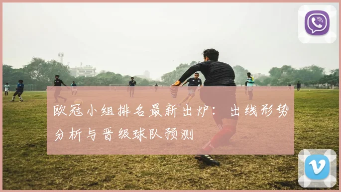 欧冠小组排名最新出炉：出线形势分析与晋级球队预测