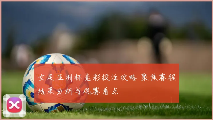 女足亚洲杯竞彩投注攻略 聚焦赛程结果分析与观赛看点