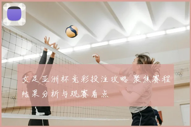 女足亚洲杯竞彩投注攻略 聚焦赛程结果分析与观赛看点