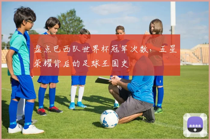 盘点巴西队世界杯冠军次数，五星荣耀背后的足球王国史