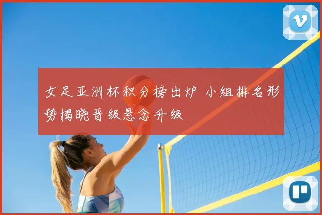 女足亚洲杯积分榜出炉 小组排名形势揭晓晋级悬念升级